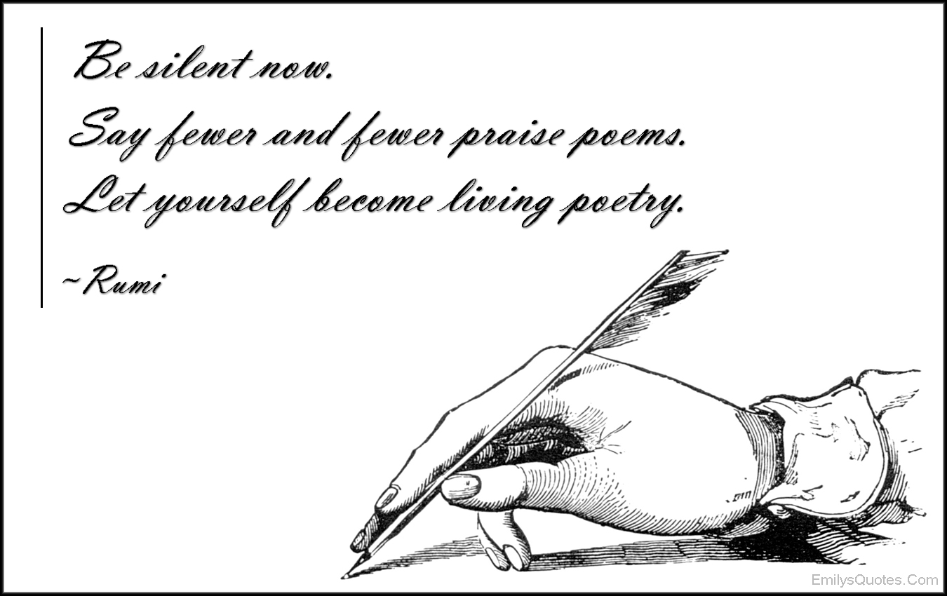 Be silent now. Say fewer and fewer praise poems. Let yourself become living poetry