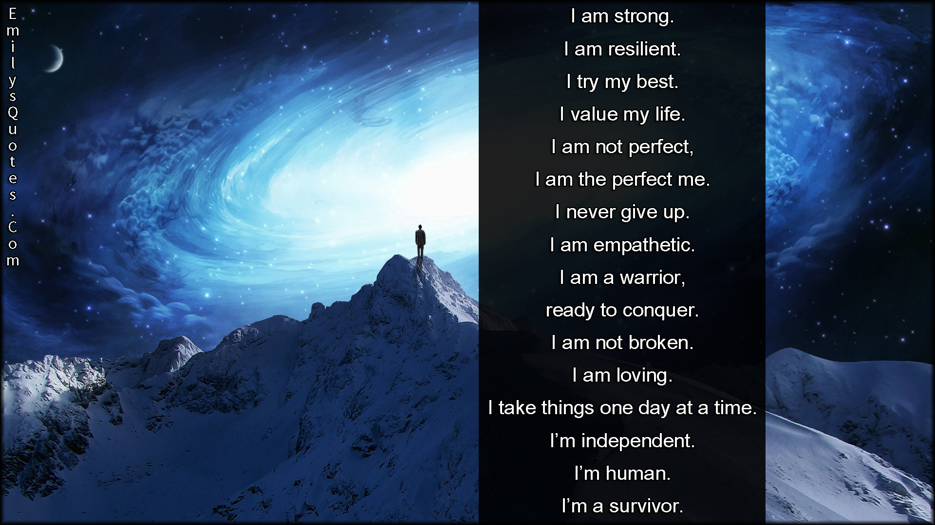 I am strong. I am resilient. I try my best. I value my life. I am not perfect, I am the perfect me. I never give up. I am empathetic. I am a warrior, ready to conquer. I am not broken. I am loving. I take things one day at a time. I’m independent. I’m human. I’m a survivor