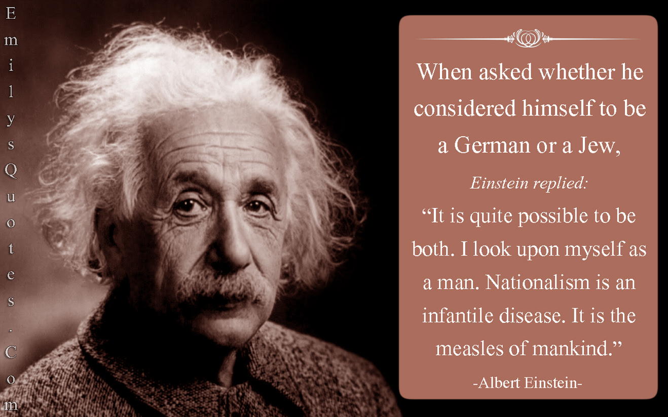 When asked whether he considered himself to be a German or a Jew, Einstein replied:  “It is quite possible to be both. I look upon myself as a man. Nationalism is an infantile disease. It is the measles of mankind.”