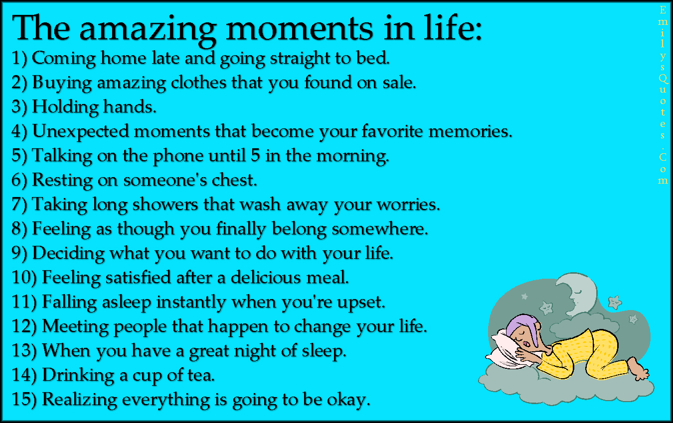 The amazing moments in life: 1) Coming home late and going straight to bed. 2) Buying amazing clothes that you found on sale. 3) Holding hands. 4) Unexpected moments that become your favorite memories. 5) Talking on the phone until 5 in the morning. 6) Resting on someone’s chest. 7) Taking long showers that wash away your worries. 8) Feeling as though you finally belong somewhere. 9) Deciding what you want to do with your life. 10) Feeling satisfied after a delicious meal. 11) Falling asleep instantly when you’re upset. 12) Meeting people that happen to change your life. 13) When you have a great night of sleep. 14) Drinking a cup of tea. 15) Realizing everything is going to be okay.
