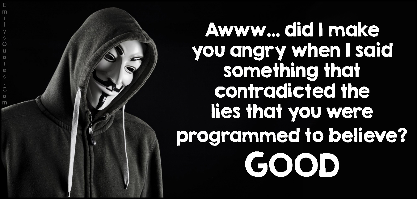 Awww… did I make you angry when I said something that contradicted the lies that you were programmed to believe? GOOD