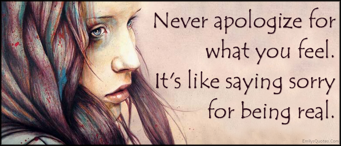Never apologize for what you feel. It’s like saying sorry for being real