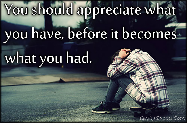 You should appreciate what you have, before it becomes what you had