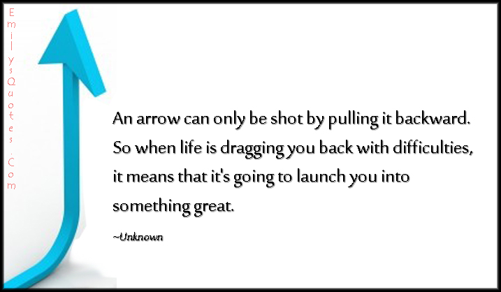 An arrow can only be shot by pulling it backward. So when life is dragging you back with difficulties, it means that it’s going to launch you into something great
