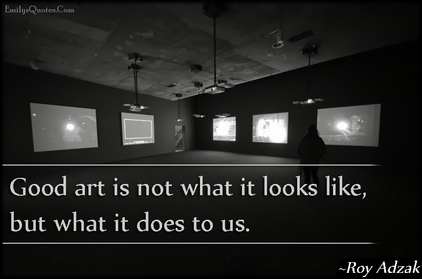 Good art is not what it looks like, but what it does to us