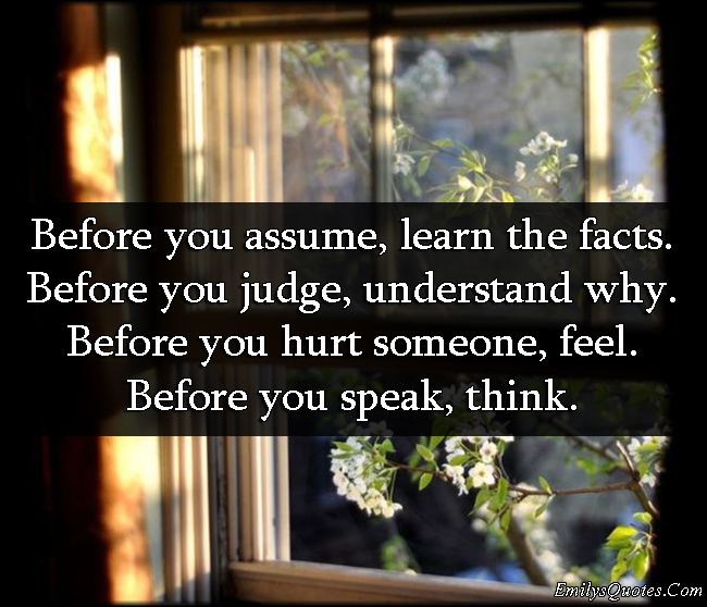 Before you assume, learn the facts. Before you judge, understand why. Before you hurt someone, feel. Before you speak, think