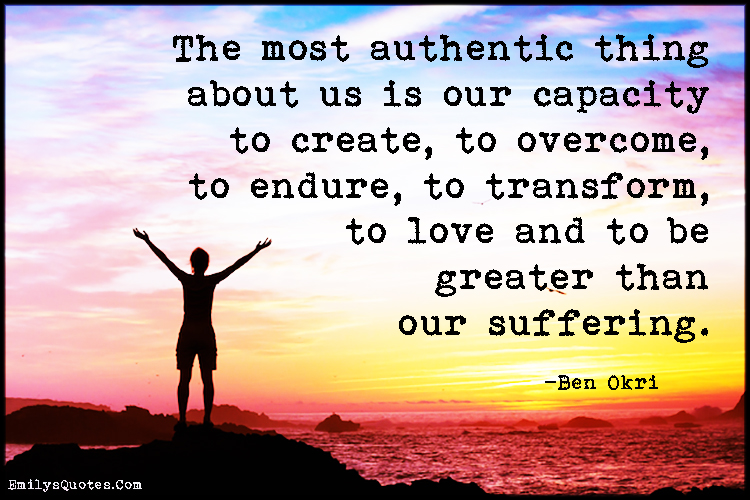 The most authentic thing about us is our capacity to create, to overcome, to endure, to transform, to love and to be greater than our suffering
