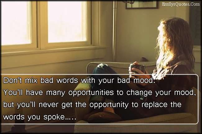 Don’t mix bad words with your bad mood.  You’ll have many opportunities to change your mood,  but you’ll never get the opportunity to replace the words you spoke…..
