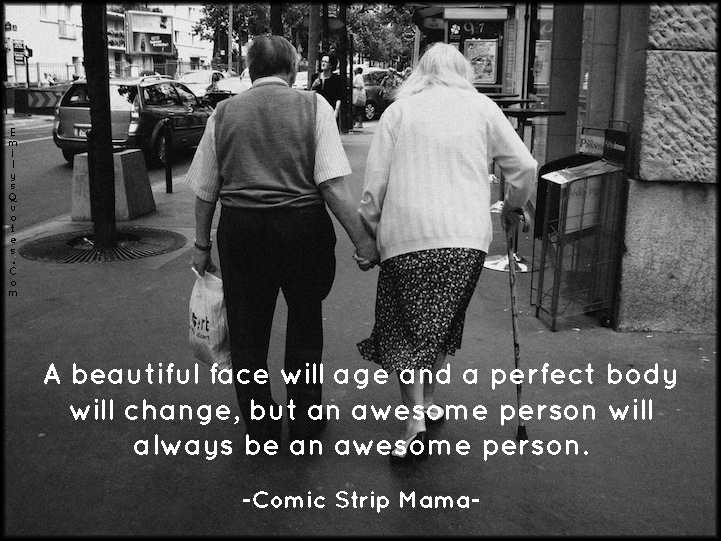 A beautiful face will age and a perfect body will change, but an awesome person will always be an awesome person