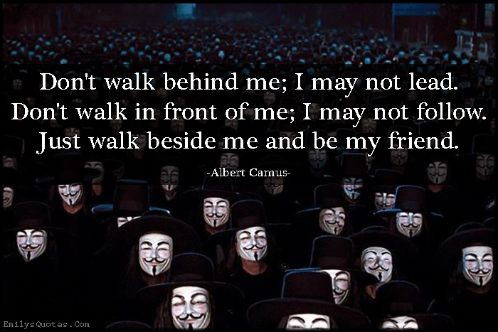 Don’t walk behind me; I may not lead. Don’t walk in front of me; I may not follow. Just walk beside me and be my friend