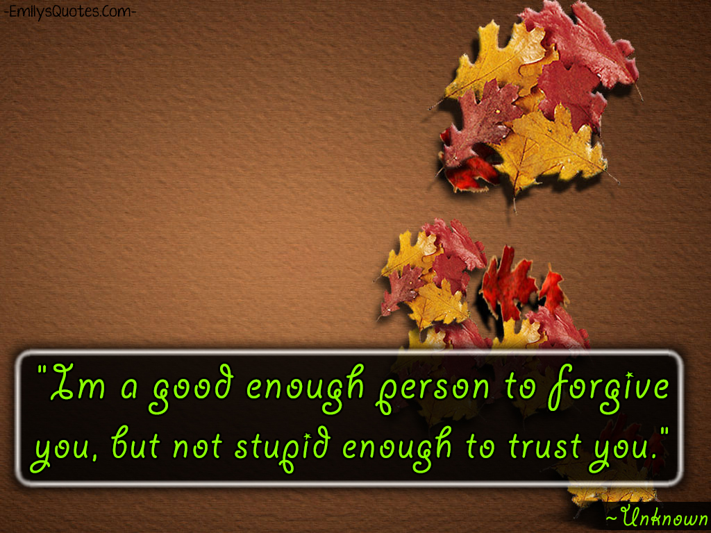 I’m a good enough person to forgive you, but not stupid enough to trust you