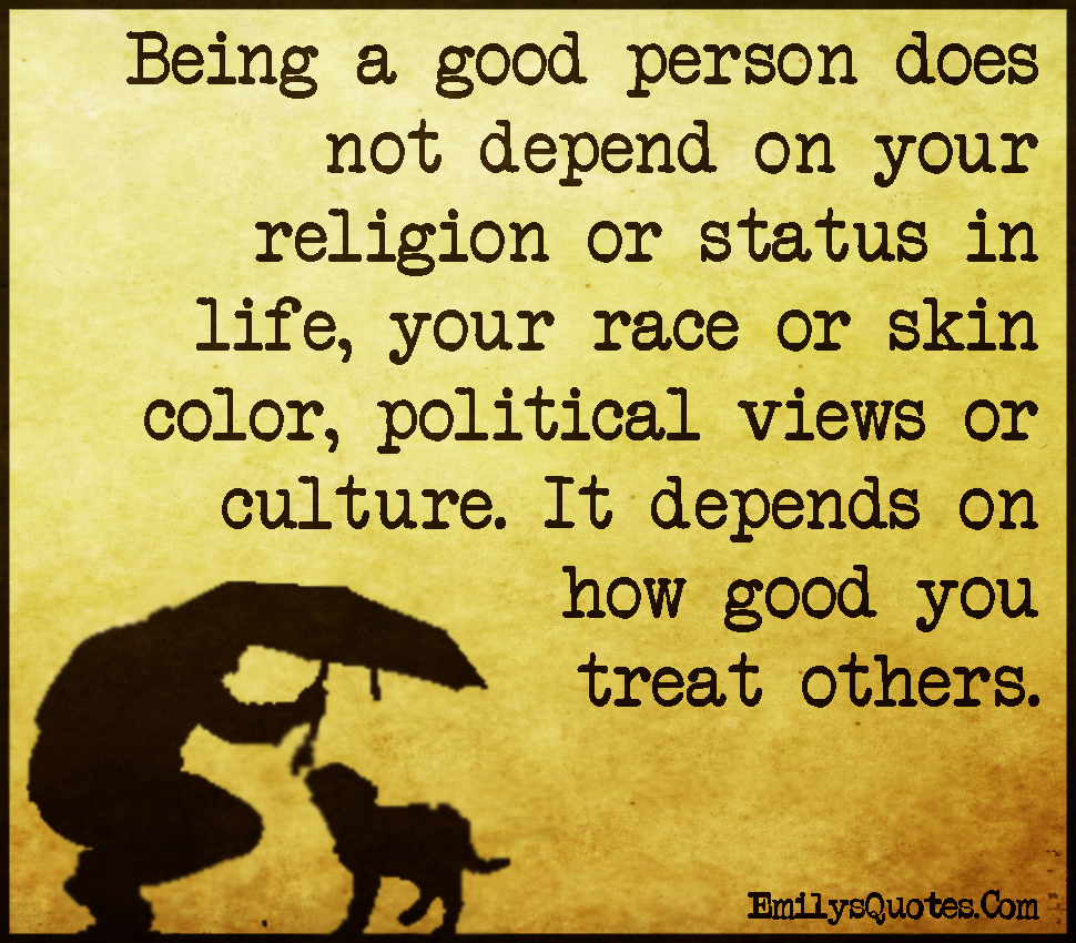 Being a good person does not depend on your religion or status in life, your race or skin color, political views or culture. It depends on how good you treat others
