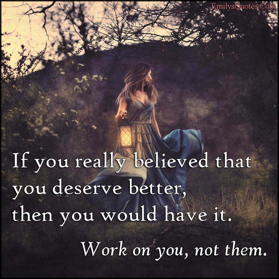 If you really believed that you deserve better, then you would have it. Work on you, not them