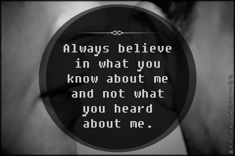 Always believe in what you know about me and not what you heard about me