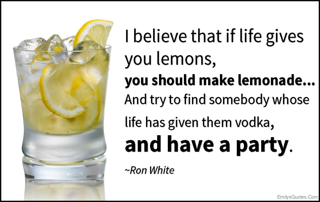 I believe that if life gives you lemons, you should make lemonade… And try to find somebody whose life has given them vodka, and have a party