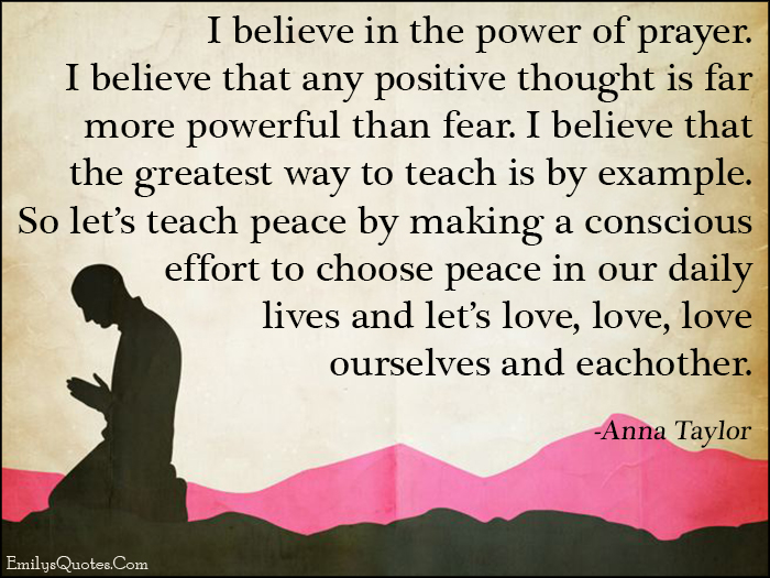 I believe in the power of prayer. I believe that any positive thought is far more powerful than fear. I believe that the greatest way to teach is by example. So let’s teach peace by making a conscious effort to choose peace in our daily lives and let’s love, love, love ourselves and eachother