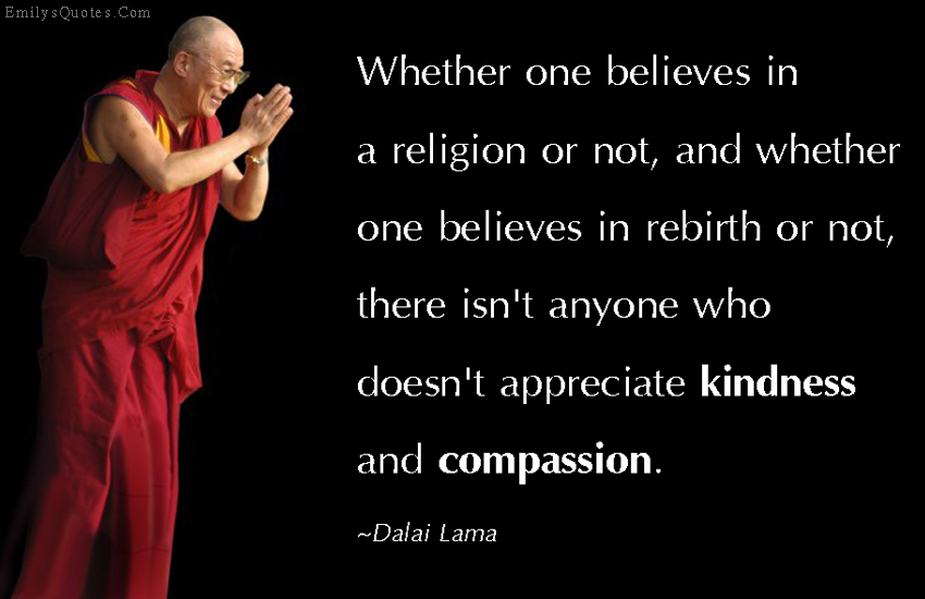 Whether one believes in a religion or not, and whether one believes in rebirth or not, there isn’t anyone who doesn’t appreciate kindness and compassion