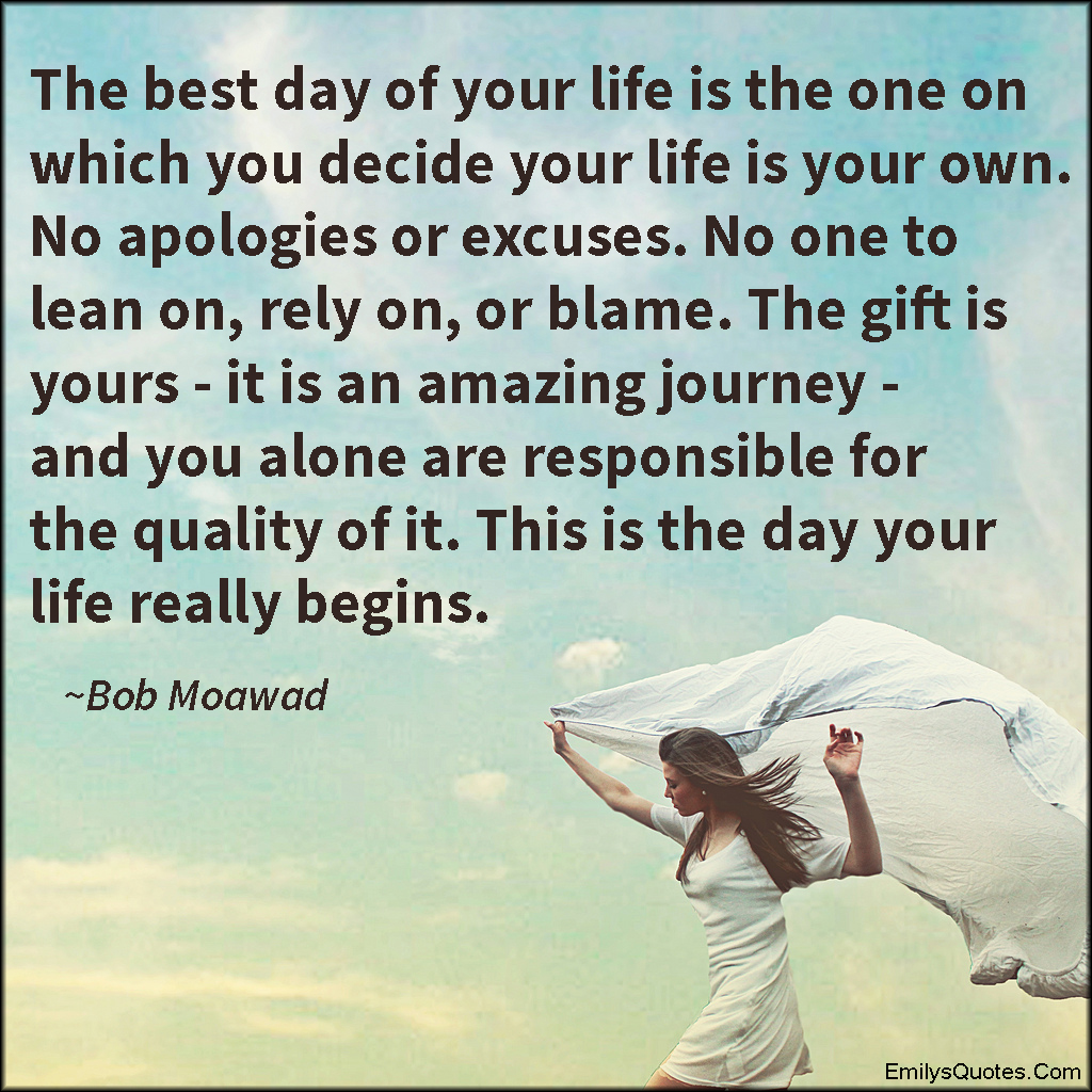 The best day of your life is the one on which you decide your life is your own. No apologies or excuses. No one to lean on, rely on, or blame. The gift is yours – it is an amazing journey – and you alone are responsible for the quality of it. This is the day your life really begins