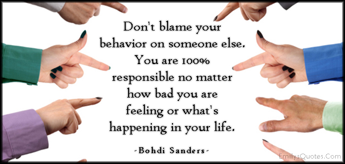 Don’t blame your behavior on someone else. You are 100% responsible no matter how bad you are feeling or what’s happening in your life