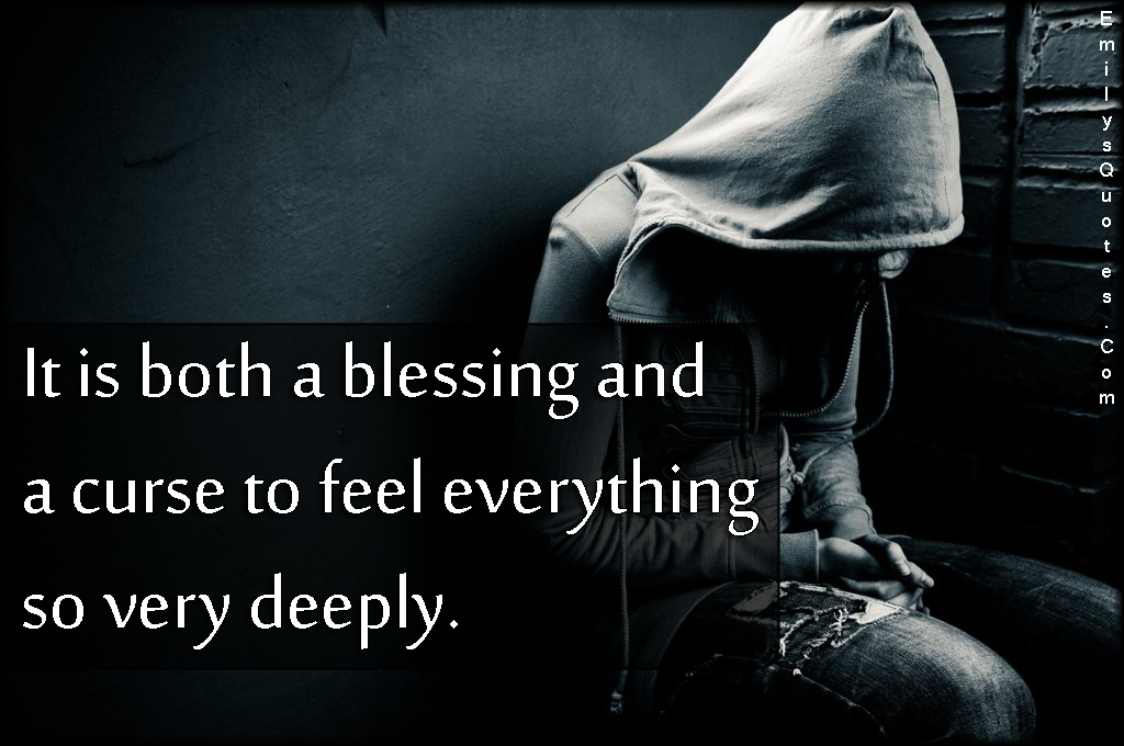 It is both a blessing and a curse to feel everything so very deeply