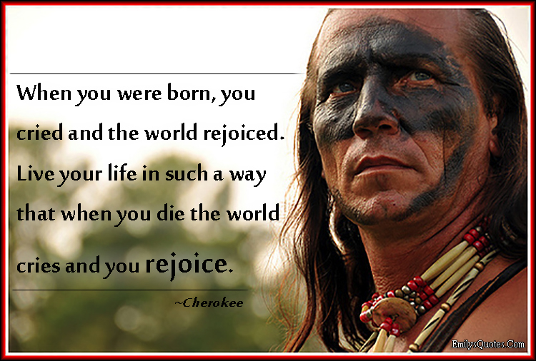 When you were born, you cried and the world rejoiced. Live your life in such a way that when you die the world cries and you rejoice