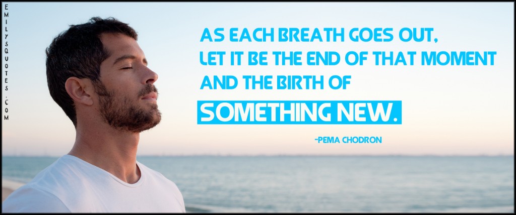 As each breath goes out, let it be the end of that moment and the birth of something new
