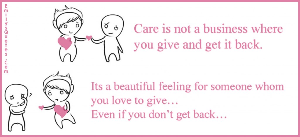 Care is not a business where you give and get it back. It’s a beautiful feeling for someone whom you love to give…Even if you don’t get back…