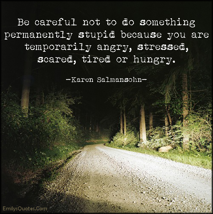 Be careful not to do something permanently stupid because you are temporarily angry, stressed, scared, tired or hungry