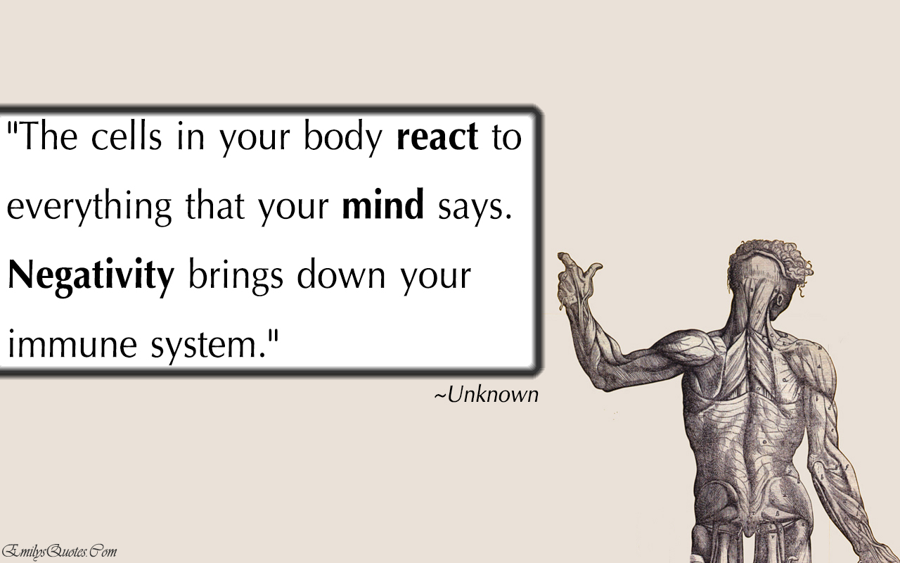 The cells in your body react to everything that your mind says. Negativity brings down your immune system
