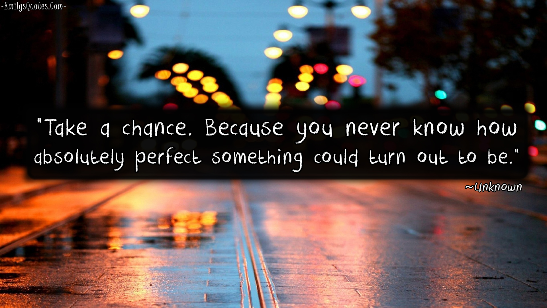 Take a chance. Because you never know how absolutely perfect something could turn out to be