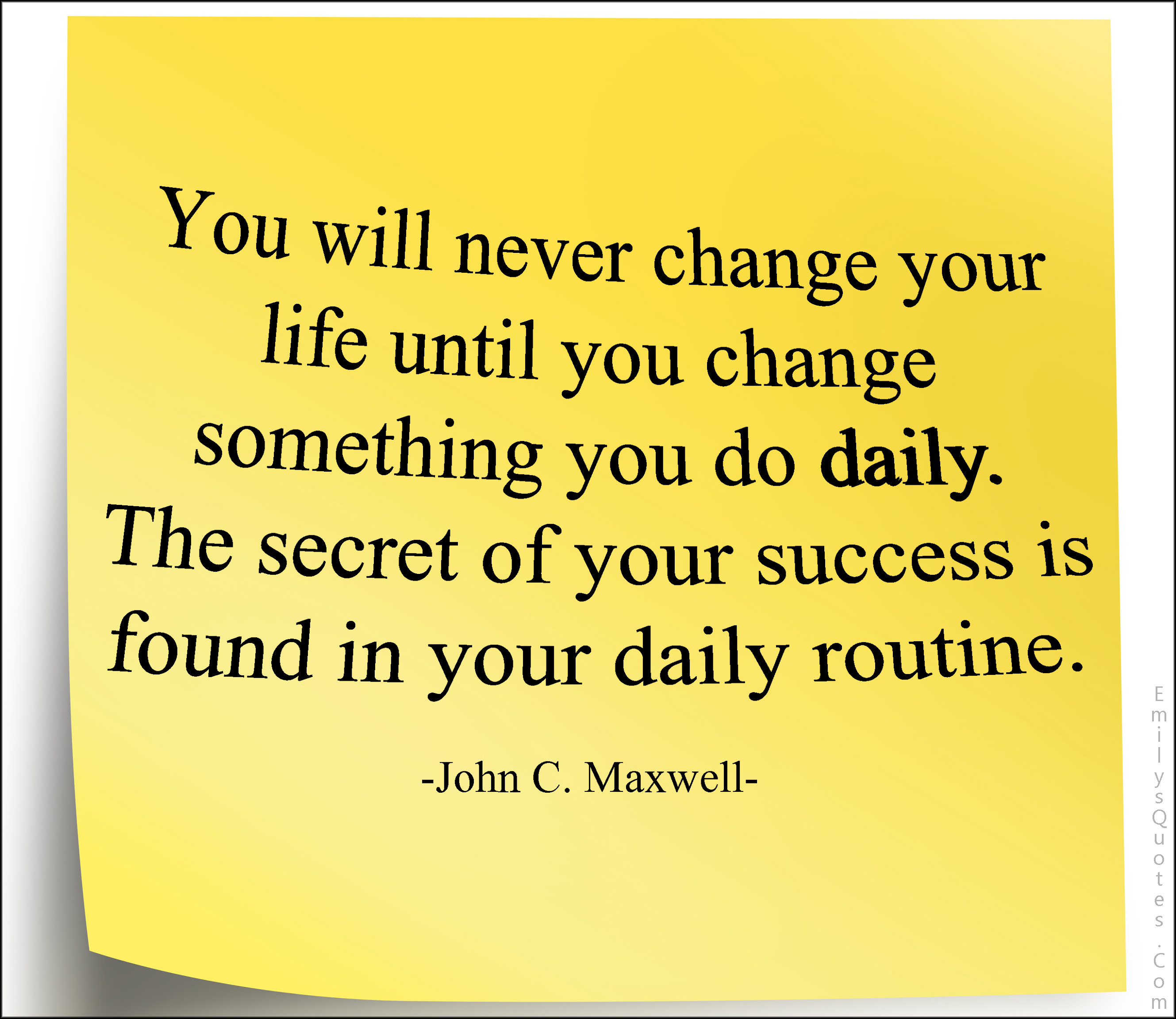 You will never change your life until you change something you do daily. The secret of your success is found in your daily routine