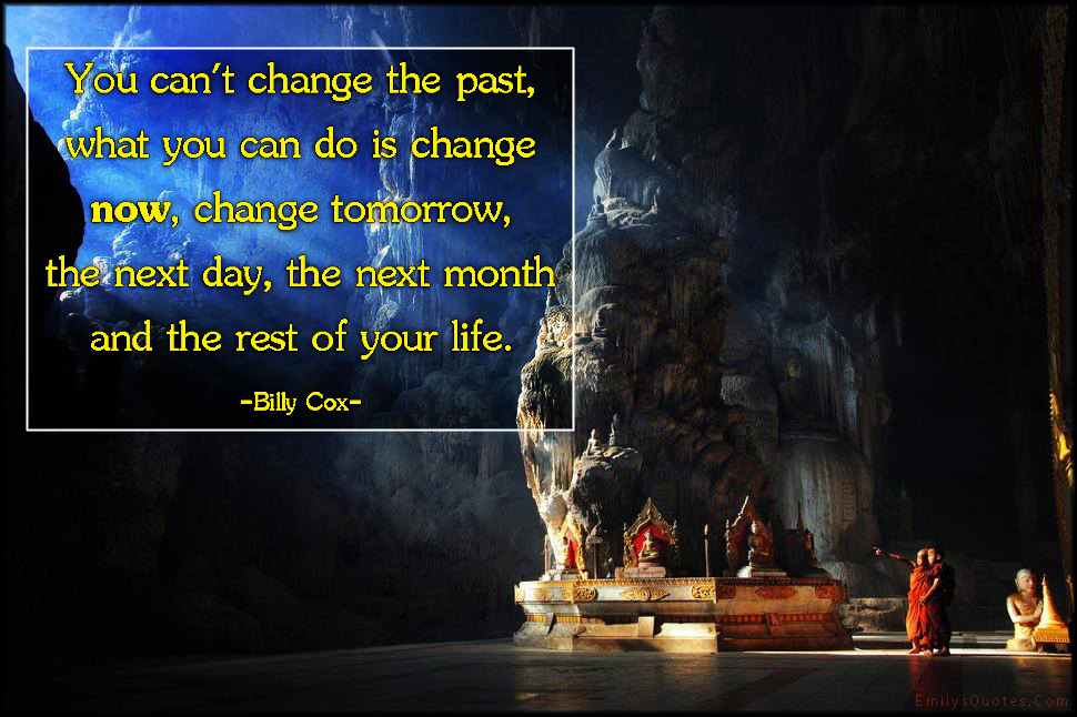 You can’t change the past, what you can do is change now, change tomorrow, the next day, the next month and the rest of your life
