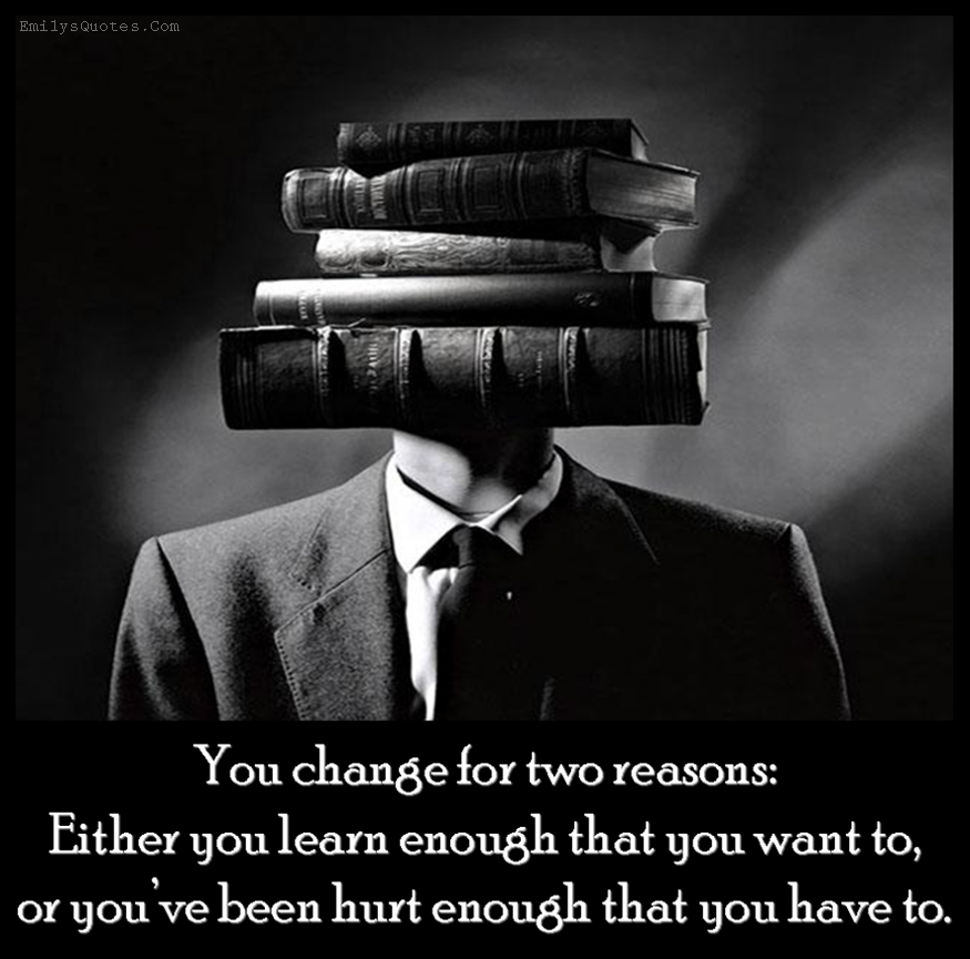 You change for two reasons: Either you learn enough that you want to, or you’ve been hurt enough that you have to