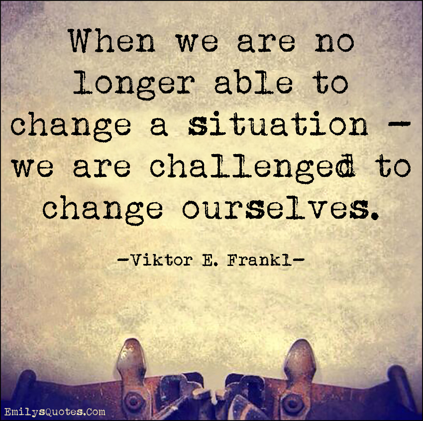 When we are no longer able to change a situation – we are challenged to change ourselves