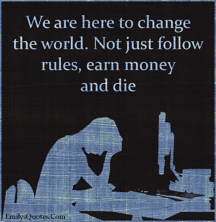 We are here to change the world. Not just follow rules, earn money and die