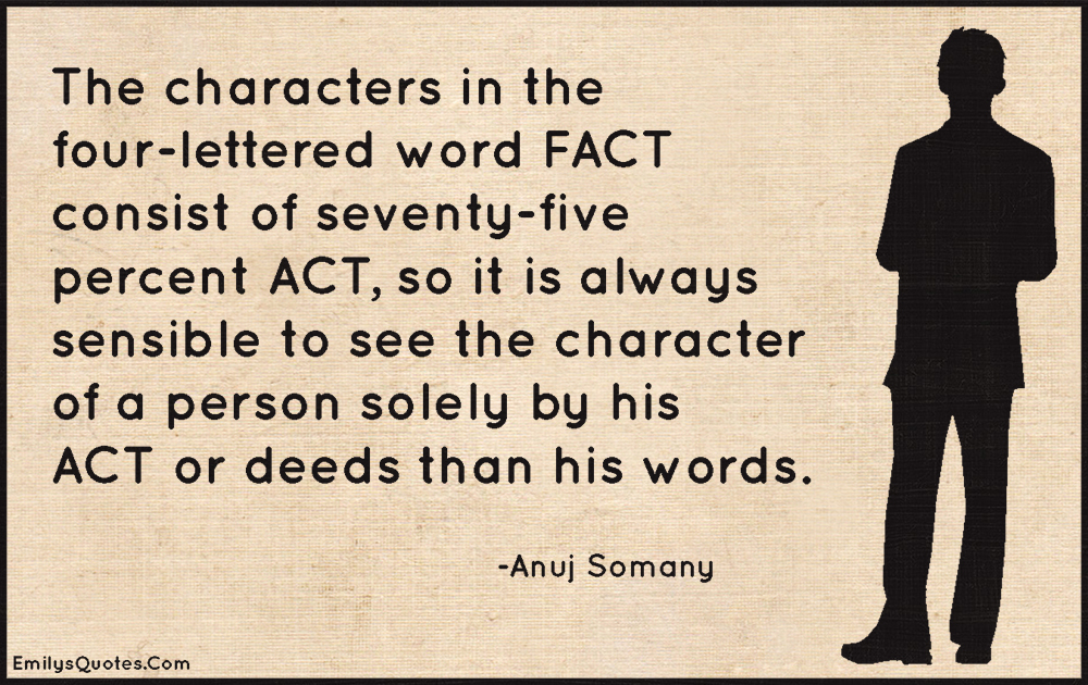 The characters in the four-lettered word FACT consist of seventy-five percent ACT, so it is always sensible to see the character of a person solely by his ACT or deeds than his words