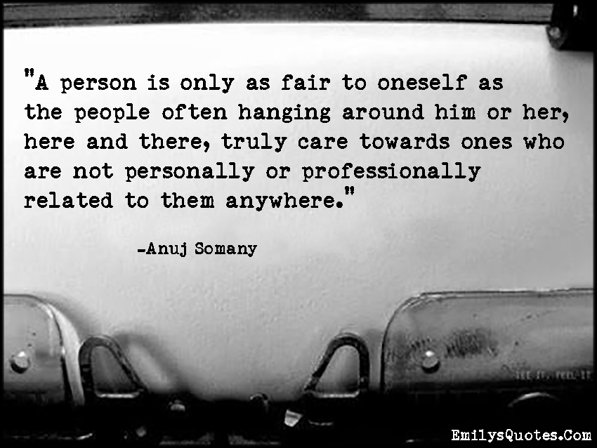 A person is only as fair to oneself as the people often hanging around him or her, here and there, truly care towards ones who are not personally or professionally related to them anywhere