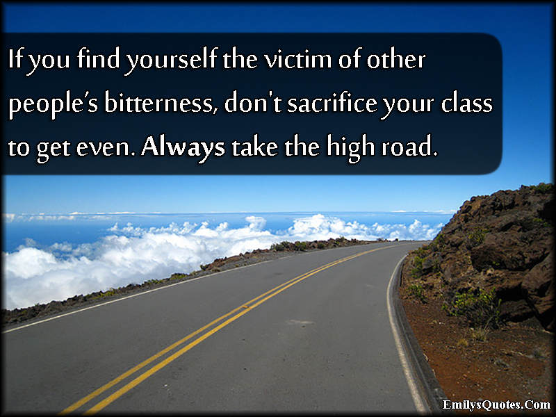 If you find yourself the victim of other people’s bitterness, don’t sacrifice your class to get even. Always take the high road