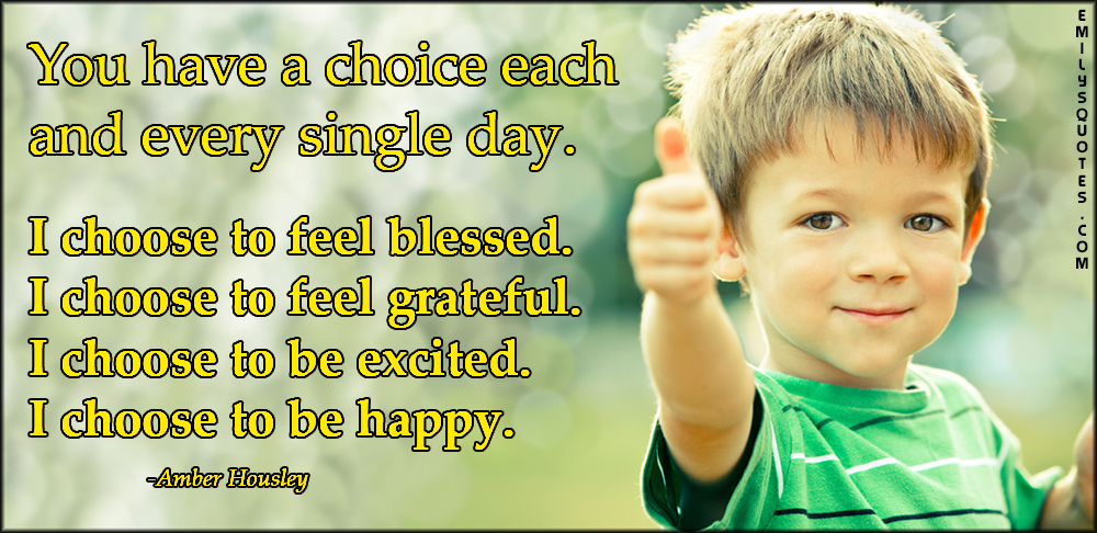 You have a choice each and every single day. I choose to feel blessed. I choose to feel grateful. I choose to be excited. I choose to be happy
