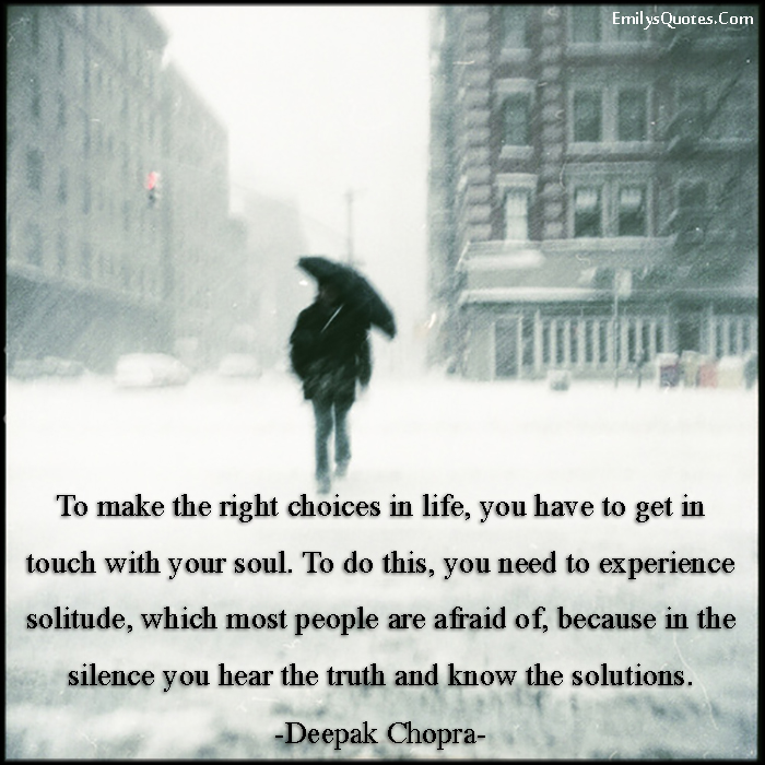 To make the right choices in life, you have to get in touch with your soul. To do this, you need to experience solitude, which most people are afraid of, because in the silence you hear the truth and know the solutions