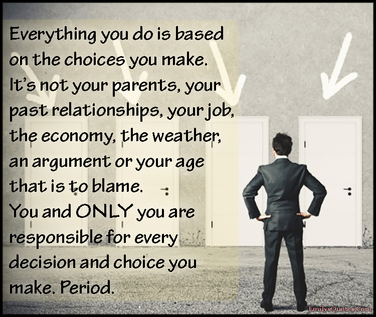Everything you do is based on the choices you make. It’s not your parents, your past relationships, your job, the economy, the weather, an argument or your age that is to blame. You and ONLY you are responsible for every decision and choice you make. Period