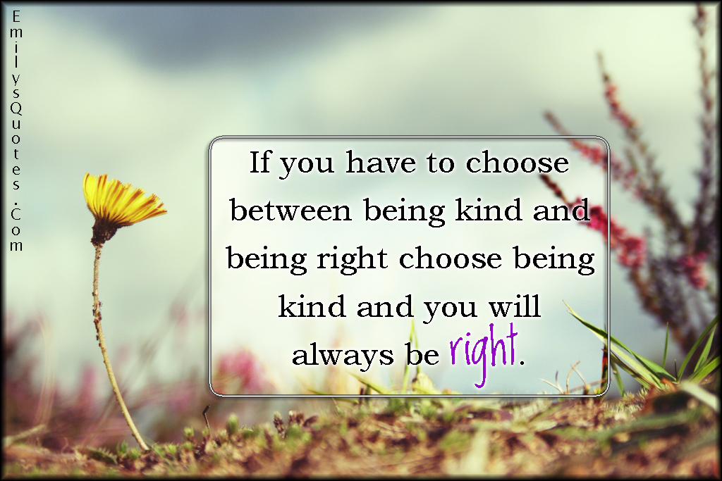 If you have to choose between being kind and being right choose being kind and you will always be right