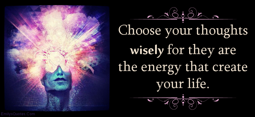 Choose your thoughts wisely for they are the energy that create your life