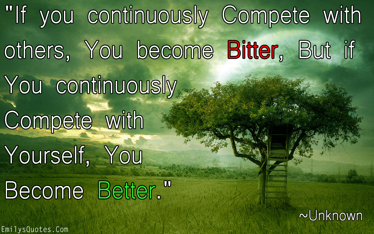 If you continuously Compete with others, You become Bitter, But if You continuously Compete with Yourself, You Become Better
