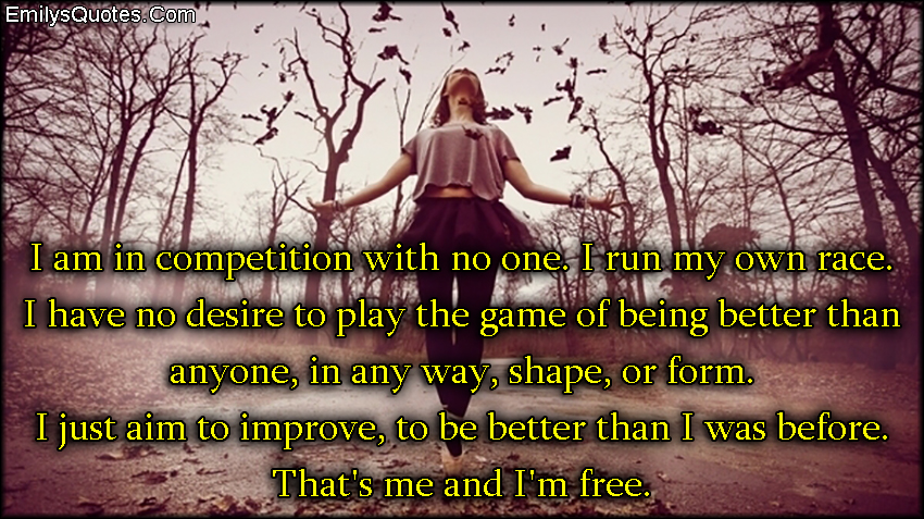 I am in competition with no one. I run my own race. I have no desire to play the game of being better than anyone, in any way, shape, or form. I just aim to improve, to be better than I was before. That’s me and I’m free
