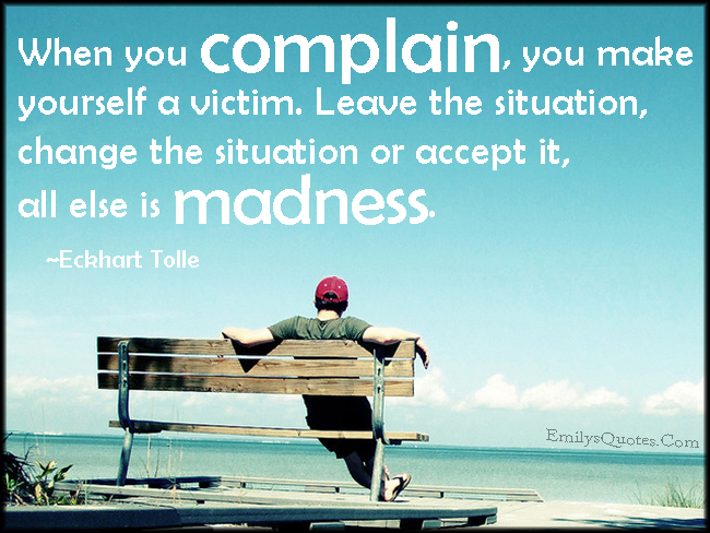 When you complain, you make yourself a victim. Leave the situation, change the situation or accept it, all else is madness