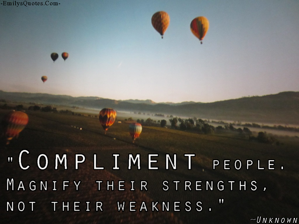 Compliment people. Magnify their strengths, not their weakness