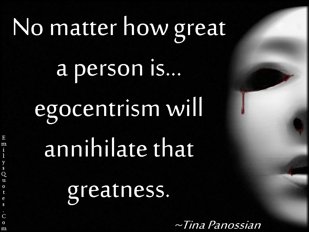 No matter how great a person is…egocentrism will annihilate that greatness