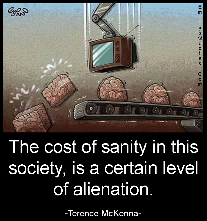 The cost of sanity in this society, is a certain level of alienation