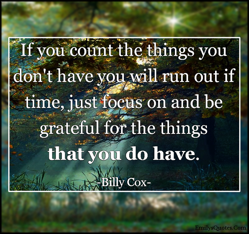 If you count the things you don’t have you will run out if time, just focus on and be grateful for the things that you do have